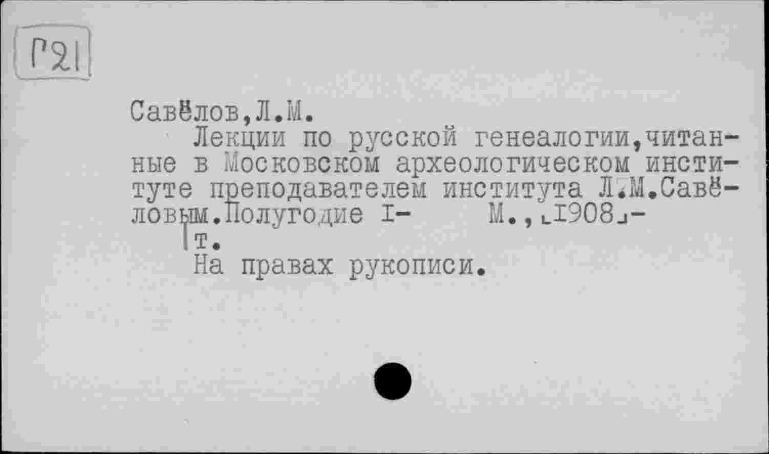 ﻿Савёлов,Л.М.
Лекции по русской генеалогии,читан ные в московском археологическом инсти туте преподавателем института Л^М.Савё ловым.Полугодие I- M.,ul908j-
1т.
На правах рукописи.